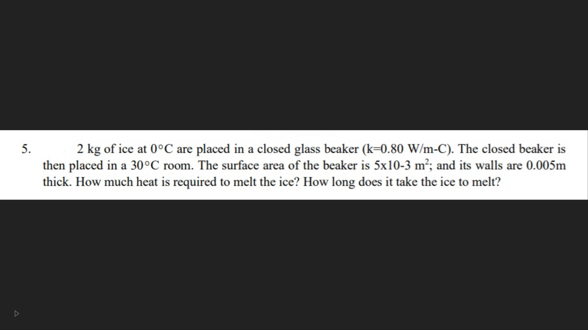2 kg of ice at 0°C are placed in a closed glass beaker (k=0.80 W/m-C). The closed beaker is
then placed in a 30°C room. The surface area of the beaker is 5x10-3 m²; and its walls are 0.005m
5.
thick. How much heat is required to melt the ice? How long does it take the ice to melt?
