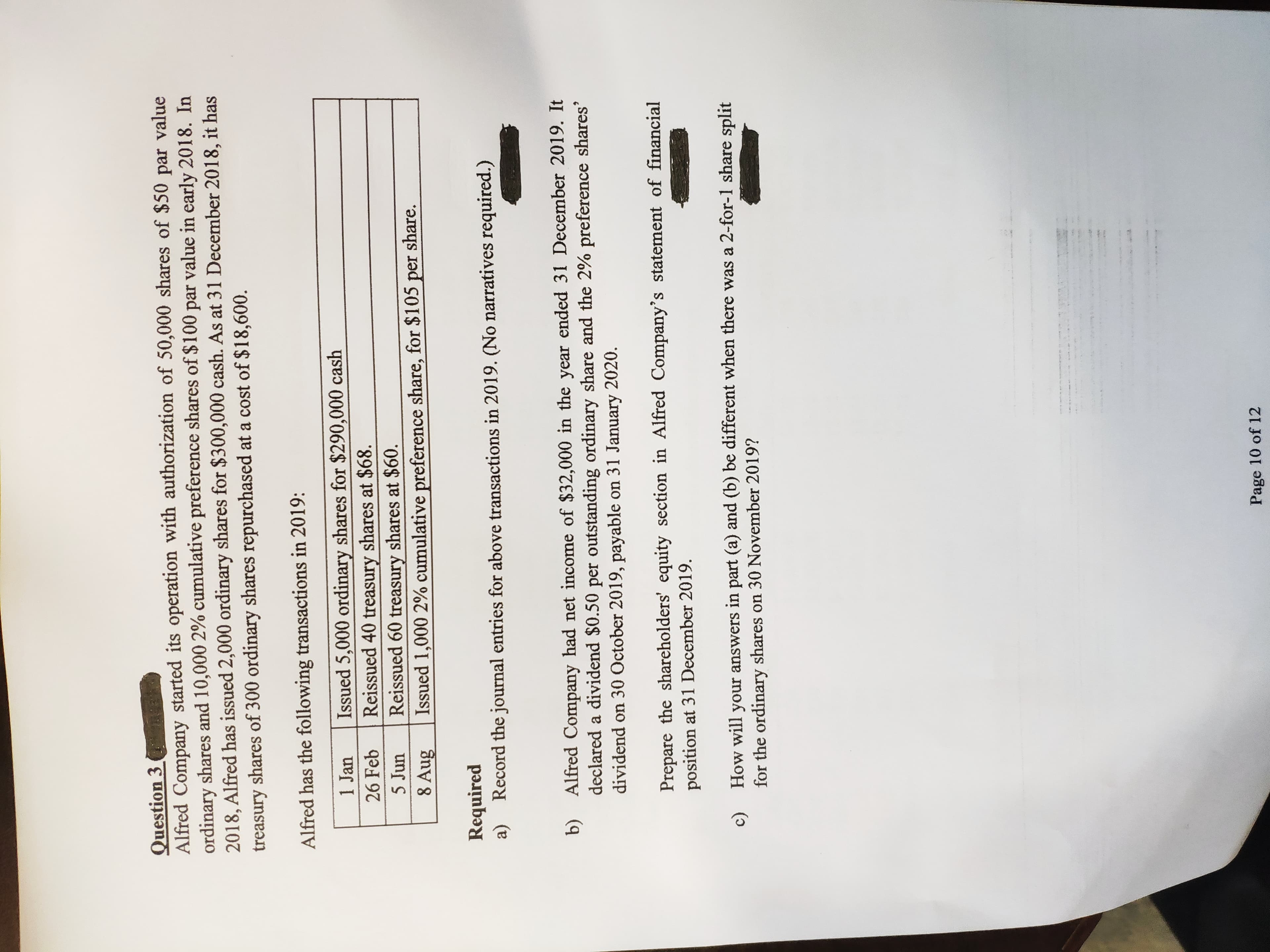 Question 3 ne
Alfred Company started its operation with authorization of 50,000 shares of $50 value
ordinary shares and 10,000 2% cumulative preference shares of $100 par value in early 2018. In
2018, Alfred has issued 2,000 ordinary shares for $300,000 cash. As at 31 December 2018, it has
treasury shares of 300 ordinary shares repurchased at a cost of $18,600.
par
Alfred has the following transactions in 2019:
Issued 5,000 ordinary shares for $290,000 cash
Reissued 40 treasury shares at $68.
Reissued 60 treasury shares at $60.
Issued 1,000 2% cumulative preference share, for $105 per share.
1 Jan
26 Feb
5 Jun
8 Aug
Required
a) Record the journal entries for above transactions in 2019. (No narratives required.)
Alfred Company had net income of $32,000 in the year ended 31 December 2019. It
declared a dividend $0.50 per outstanding ordinary share and the 2% preference shares'
dividend on 30 October 2019, payable on 31 January 2020.
b)
Prepare the shareholders' equity section in Alfred Company's statement of financial
position at 31 December 2019.
How will your answers in part (a) and (b) be different when there was a 2-for-1 share split
c)
for the ordinary shares on 30 November 2019?
Page 10 of 12
