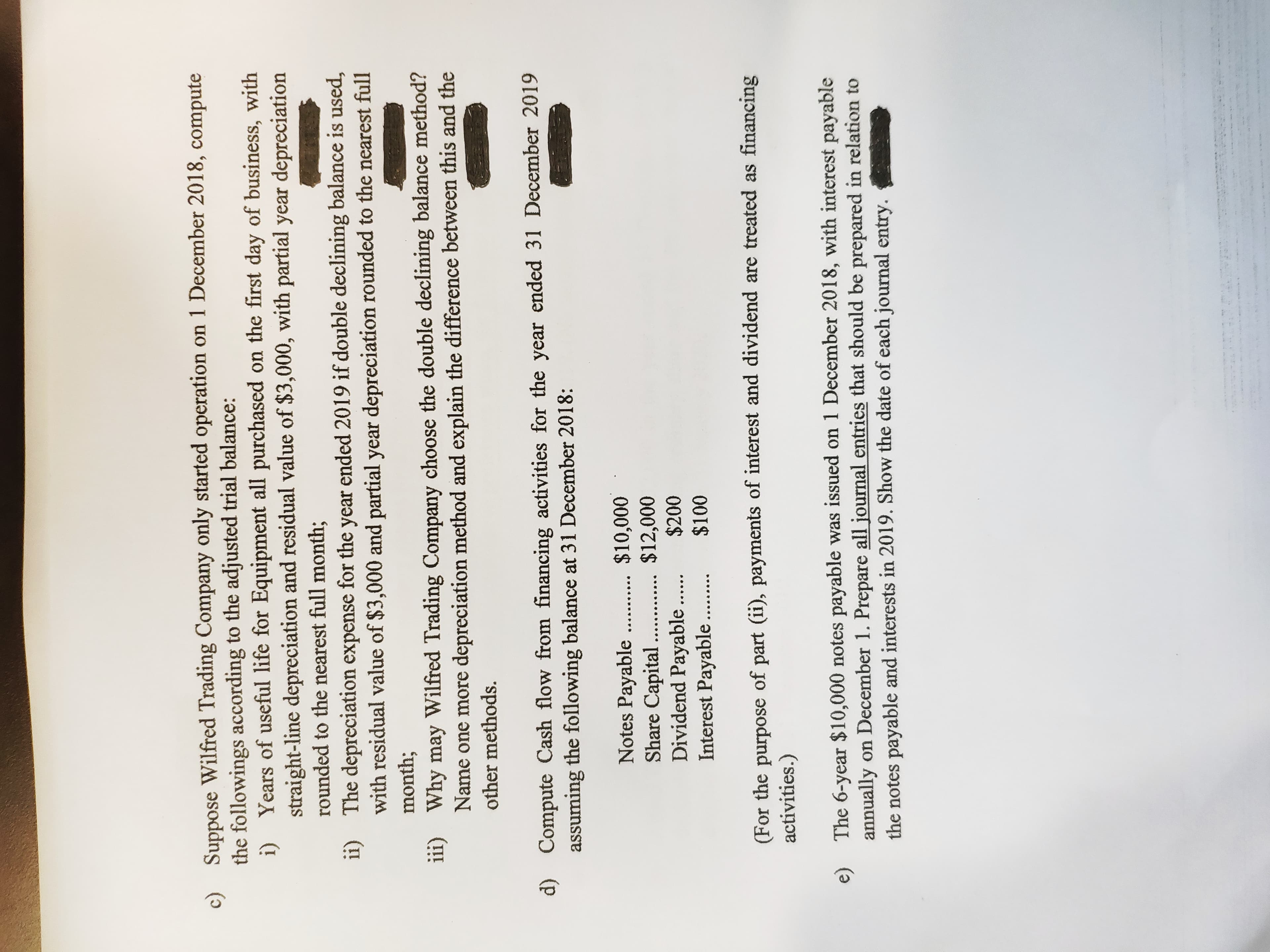 c) Suppose Wilfred Trading Company only started operation on 1 December 2018, compute
the followings according to the adjusted trial balance:
i) Years of useful life for Equipment all purchased on the first day of business, with
straight-line depreciation and residual value of $3,000, with partial year depreciation
rounded to the nearest full month;
ii) The depreciation expense for the year ended 2019 if double declining balance is used,
with residual value of $3,000 and partial year depreciation rounded to the nearest full
month;
iii) Why may Wilfred Trading Company choose the double declining balance method?
Name one more depreciation method and explain the difference between this and the
other methods.
d) Compute Cash flow from financing activities for the year ended 31 December 2019
assuming the following balance at 31 December 2018:
$10,000
$12,000
Notes Payable
Share Capital
Dividend Payable .
Interest Payable
$100
..... ....
(For the purpose of part (ii), payments of interest and dividend are treated as financing
activities.)
The 6-year $10,000 notes payable was issued on 1 December 2018, with interest payable
annually on December 1. Prepare all journal entries that should be prepared in relation to
the notes payable and interests in 2019. Show the date of each journal entry.
