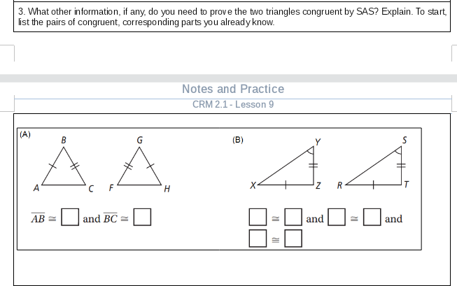 3. What other information, if any, do you need to prove the two triangles congruent by SAS? Explain. To start,
list the pairs of congruent, corresponding parts you already know.
Notes and Practice
CRM 2.1 - Lesson 9
(A)
AA
В
(B)
А
F
H
R
8:8
АВ
and BC =
and
and
