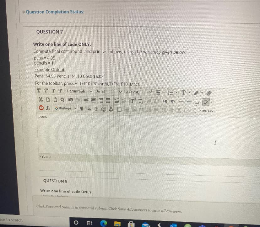 * Question Completion Status:
QUESTION 7
Write one line of code ONLY.
Compute final cost, round, and print as follows, using the variables given below:
pens = 4.95
pencils = 1.1
Example Output
Pens: $4.95 Pencils: $1.10 Cost: $6.05
For the toolbar, press ALT+F10 (PC) or ALT+FN+F10 (Mac).
TTTT Paragraph v Arial
v 3 (12pt)
E E T
O f O Mashups T
pens
Path: p
QUESTION 8
Write one line of code ONLY.
Chunn liet helo
Click Save and Submit to save and submit. Click Save All Answers to save all ansuwers.
ere to search
