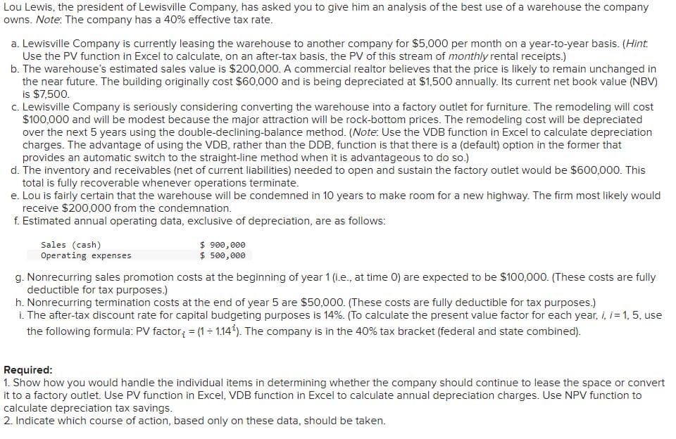 Lou Lewis, the president of Lewisville Company, has asked you to give him an analysis of the best use of a warehouse the company
owns. Note: The company has a 40% effective tax rate.
a. Lewisville Company is currently leasing the warehouse to another company for $5,000 per month on a year-to-year basis. (Hint.
Use the PV function in Excel to calculate, on an after-tax basis, the PV of this stream of monthly rental receipts.)
b. The warehouse's estimated sales value is $200,000. A commercial realtor believes that the price is likely to remain unchanged in
the near future. The building originally cost $60,000 and is being depreciated at $1,500 annually. Its current net book value (NBV)
is $7,500.
c. Lewisville Company is seriously considering converting the warehouse into a factory outlet for furniture. The remodeling will cost
$100,000 and will be modest because the major attraction will be rock-bottom prices. The remodeling cost will be depreciated
over the next 5 years using the double-declining-balance method. (Note: Use the VDB function in Excel to calculate depreciation
charges. The advantage of using the VDB, rather than the DDB, function is that there is a (default) option in the former that
provides an automatic switch to the straight-line method when it is advantageous to do so.)
d. The inventory and receivables (net of current liabilities) needed to open and sustain the factory outlet would be $600,000. This
total is fully recoverable whenever operations terminate.
e. Lou is fairly certain that the warehouse will be condemned in 10 years to make room for a new highway. The firm most likely would
receive $200,000 from the condemnation.
f. Estimated annual operating data, exclusive of depreciation, are as follows:
Sales (cash)
Operating expenses
$ 900,000
$ 500,000
g. Nonrecurring sales promotion costs at the beginning of year 1 (i.e., at time 0) are expected to be $100,000. (These costs are fully
deductible for tax purposes.)
h. Nonrecurring termination costs at the end of year 5 are $50,000. (These costs are fully deductible for tax purposes.)
i. The after-tax discount rate for capital budgeting purposes is 14%. (To calculate the present value factor for each year, i, i = 1, 5, use
the following formula: PV factor; = (1 ÷ 1.14¹). The company is in the 40% tax bracket (federal and state combined).
Required:
1. Show how you would handle the individual items in determining whether the company should continue to lease the space or convert
it to a factory outlet. Use PV function in Excel, VDB function in Excel to calculate annual depreciation charges. Use NPV function to
calculate depreciation tax savings.
2. Indicate which course of action, based only on these data, should be taken.