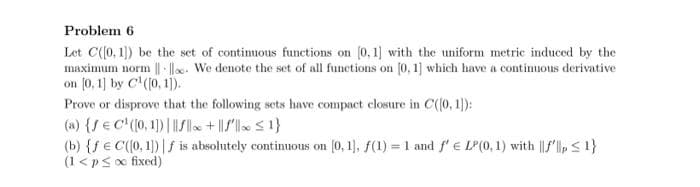 Problem 6
Let C(0, 1) be the set of contimuous functions on (0,1] with the uniform metric induced by the
maximum norm || l. We denote the set of all functions on [0, 1] which have a contimuous derivative
on (0, 1] by C'(0, 1).
Prove or disprove that the following sets have compact closure in C(0, 1):
(a) {/ € C (0, 1)| /lle + /l S1}
(b) {f€ C(0, 1) | f is absolutely continuous on (0, 1), f(1) = 1 and f'e LP(0, 1) with ||f'l,S1}
(1<pso fixed)
%3D
