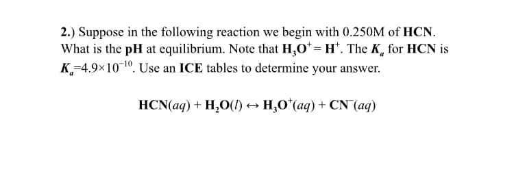 2.) Suppose in the following reaction we begin with 0.250M of HCN.
What is the pH at equilibrium. Note that H,O* = H*. The K, for HCN is
K,-4.9×101º. Use an ICE tables to determine your answer.
HCN(aq) + H,O(1) → H,O*(aq) + CN (aq)
