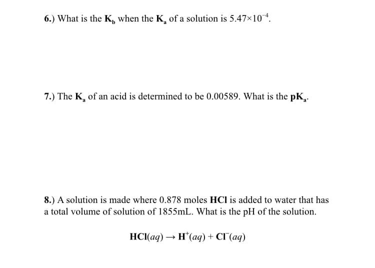 6.) What is the K, when the K, of a solution is 5.47×10*.
7.) The K, of an acid is determined to be 0.00589. What is the pK,.
8.) A solution is made where 0.878 moles HCl is added to water that has
a total volume of solution of 1855mL. What is the pH of the solution.
НС(ад) — н'(ад) + CГ (aq)
