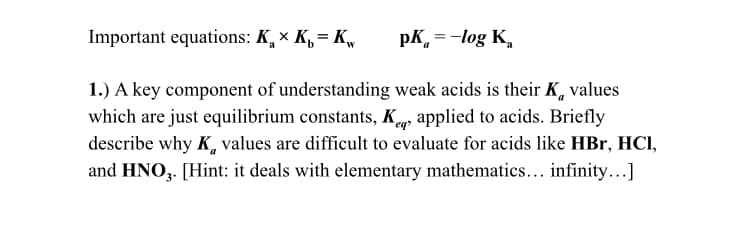 Important equations: K, × K,= K,
pK, =-log K,
1.) A key component of understanding weak acids is their K, values
which are just equilibrium constants, K, applied to acids. Briefly
describe why K, values are difficult to evaluate for acids like HBr, HCI,
and HNO,. [Hint: it deals with elementary mathematics... infinity...]
