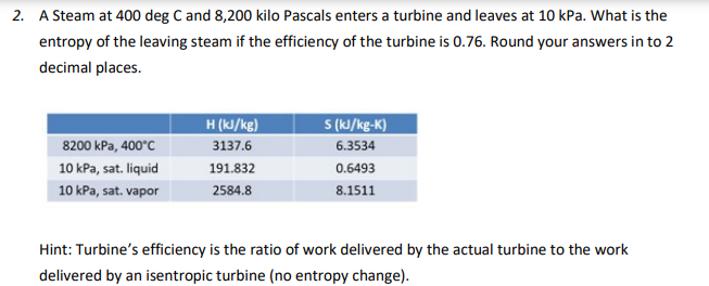 2. A Steam at 400 deg C and 8,200 kilo Pascals enters a turbine and leaves at 10 kPa. What is the
entropy of the leaving steam if the efficiency of the turbine is 0.76. Round your answers in to 2
decimal places.
S (kJ/kg-K)
H (kJ/kg)
3137.6
8200 kPa, 400°C
6.3534
10 kPa, sat. liquid
191.832
0.6493
10 kPa, sat. vapor
2584.8
8.1511
Hint: Turbine's efficiency is the ratio of work delivered by the actual turbine to the work
delivered by an isentropic turbine (no entropy change).