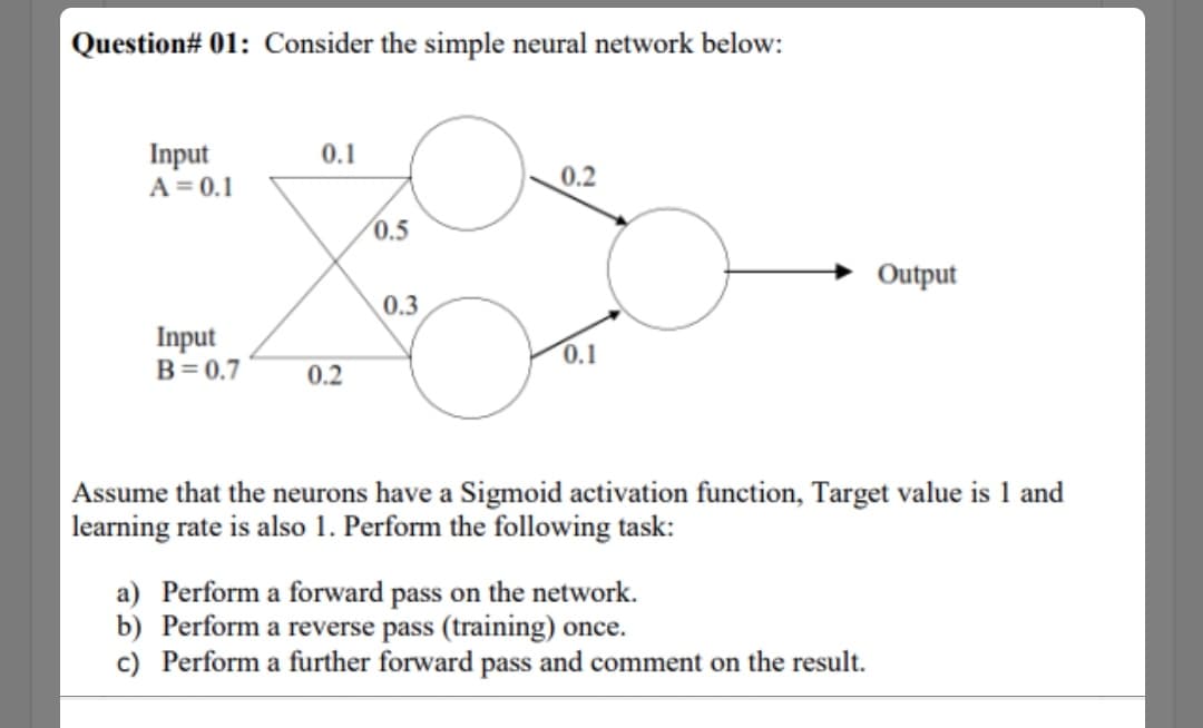 Question# 01: Consider the simple neural network below:
Input
A = 0.1
0.1
0.2
0.5
Output
0.3
Input
B= 0.7
0.1
0.2
Assume that the neurons have a Sigmoid activation function, Target value is 1 and
learning rate is also 1. Perform the following task:
a) Perform a forward pass on the network.
b) Perform a reverse pass (training) once.
c) Perform a further forward pass and comment on the result.
