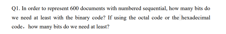 Q1. In order to represent 600 documents with numbered sequential, how many bits do
we need at least with the binary code? If using the octal code or the hexadecimal
code, how many bits do we need at least?
