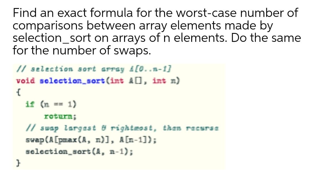 Find an exact formula for the worst-case number of
comparisons between array elements made by
selection_sort on arrays of n elements. Do the same
for the number of swaps.
// selection sort erray 1[0..n-1]
void selection_sort(int à[], int n)
if (n == 1)
return;
// swap largast & rightmost, than racurse
swap (A[pmax (A, n)], A[n-1]);
selection_sort (A, n-1);
