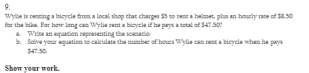 9.
Wylie is renting a bicycle from a local shop that charges $5 to rent a helmet, plus an hourly rate of $8.50
for the bike. For how long can Wylie rent a bicycle if he pays a total of $47.50?
a. Write an equation representing the scenario.
b. Solve your equation to calculate the number of hours Wylie can rent a bicycle when he pays
$47.50.
Show your work.

