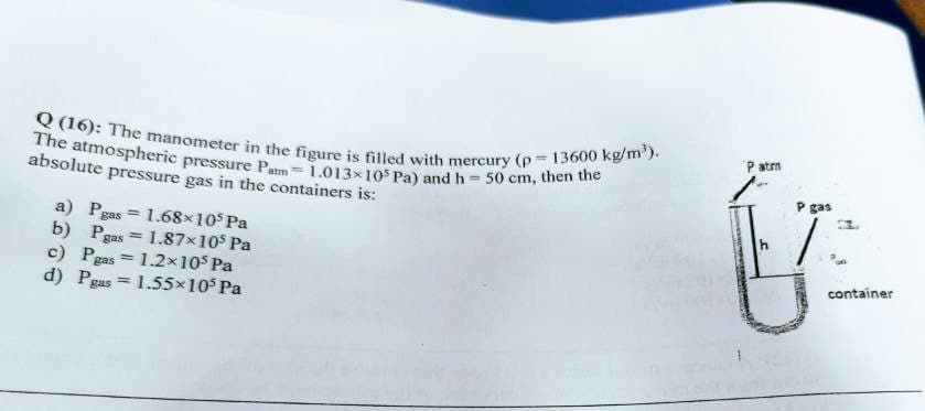 Q (16): The manometer in the figure is filled with mercury (p = 13600 kg/m').
The atmospheric pressure Patm=1.013x10s Pa) and h= 50 cm, then the
P atrn
absolute pressure gas in the containers is:
P gas
a) Pgas = 1.68×105 Pa
b) Pgas = 1.87x105 Pa
c) Pgas = 1.2x105 Pa
d) Pgas
container
1.55x10 Pa
