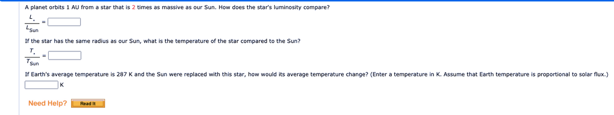 A planet orbits 1 AU from a star that is 2 times as massive as our Sun. How does the star's luminosity compare?
LSun
If the star has the same radius as our Sun, what is the temperature of the star compared to the Sun?
т.
Tsun
If Earth's average temperature is 287 K and the Sun were replaced with this star, how would its average temperature change? (Enter a temperature in K. Assume that Earth temperature is proportional to solar flux.)
K
Need Help?
Read It
