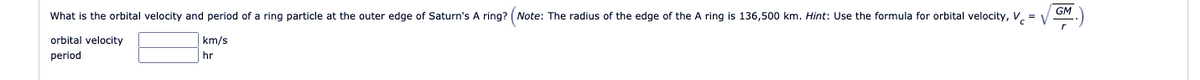 GM
What is the orbital velocity and period of a ring particle at the outer edge of Saturn's A ring? (Note: The radius of the edge of the A ring is 136,500 km. Hint: Use the formula for orbital velocity, V. = v
orbital velocity
km/s
period
hr
