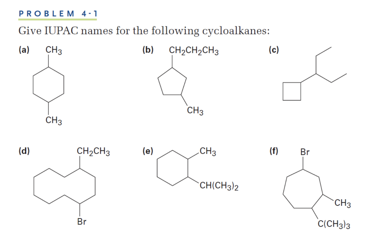 PROBLEM 4 -1
Give IUPAC names for the following cycloalkanes:
(a)
CH3
(b)
CH2CH2CH3
(c)
CH3
CH3
(d)
CH2CH3
(e)
.CH3
(f)
Br
CH(CH3)2
CH3
Br
C(CH3)3
