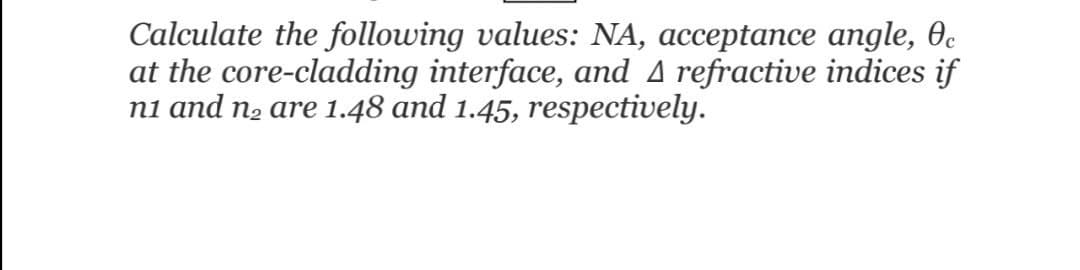 Calculate the following values: NA, acceptance angle, 0c
at the core-cladding interface, and A refractive indices if
ni and n2 are 1.48 and 1.45, respectively.

