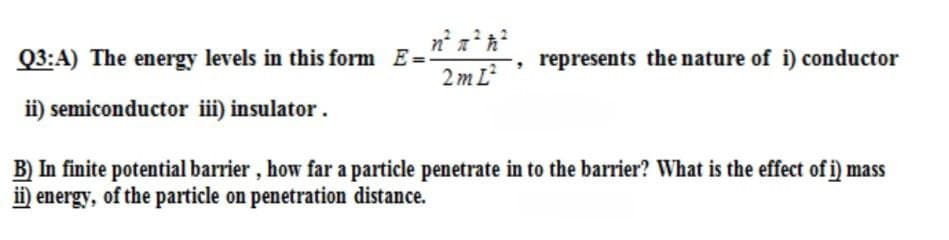 Q3:A) The energy levels in this form E=
2 m L
represents the nature of i) conductor
ii) semiconductor ii) insulator.
B) In finite potential barrier, how far a particle penetrate in to the barrier? What is the effect of i) mass
ii) energy, of the particle on penetration distance.

