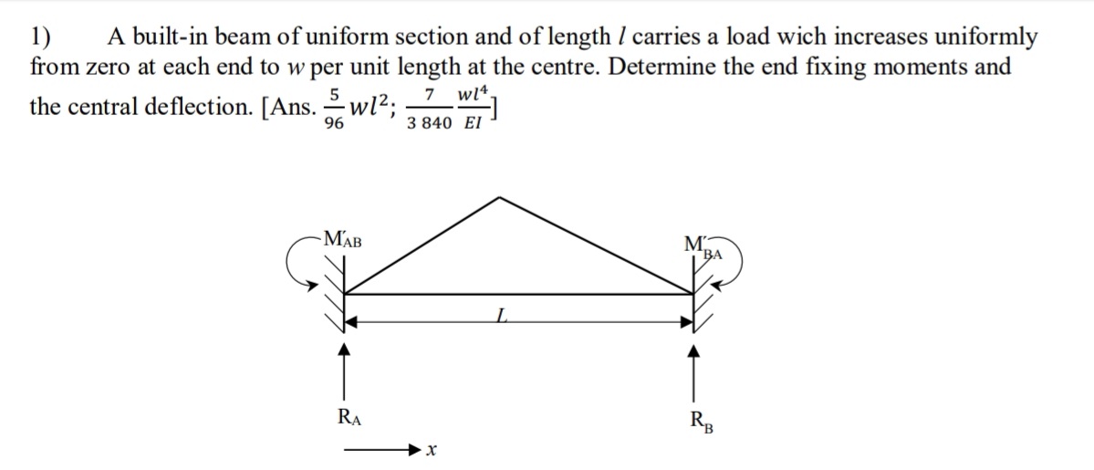 A built-in beam of uniform section and of length I carries a load wich increases uniformly
from zero at each end to w per unit length at the centre. Determine the end fixing moments and
7 wl4.
1)
5
the central deflection. [Ans. wl?;
96
3 840 EI
-MAB
M.
*BA
RA
R

