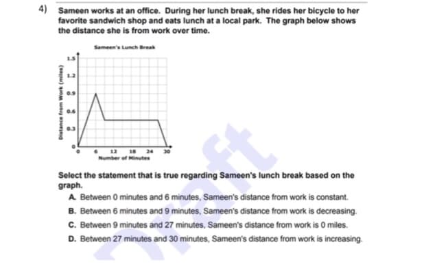 4) Sameen works at an office. During her lunch break, she rides her bicycle to her
favorite sandwich shop and eats lunch at a local park. The graph below shows
the distance she is from work over time.
Sameen's Lunch Break
0.6
0.3
18
Number of Minutes
12
24
Select the statement that is true regarding Sameen's lunch break based on the
graph.
A Between 0 minutes and 6 minutes, Sameen's distance from work is constant.
B. Between 6 minutes and 9 minutes, Sameen's distance from work is decreasing.
C. Between 9 minutes and 27 minutes, Sameen's distance from work is 0 miles.
D. Between 27 minutes and 30 minutes, Sameen's distance from work is increasing.
Đistance frem Work (miles)
