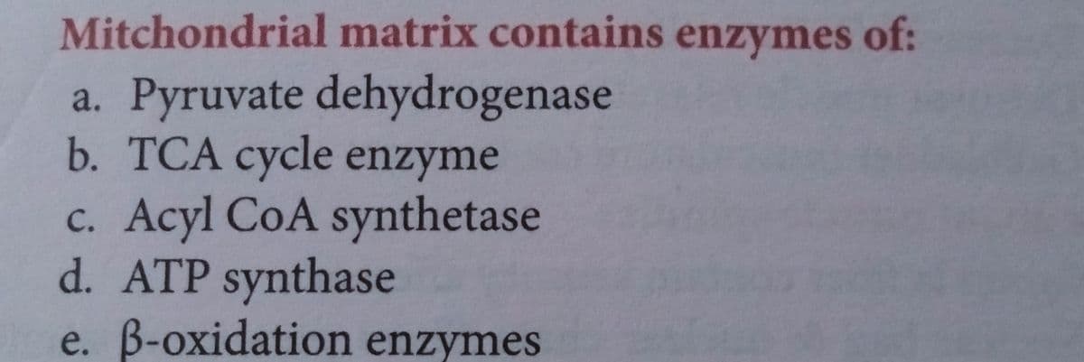 Mitchondrial matrix contains enzymes of:
a. Pyruvate dehydrogenase
b. TCA cycle enzyme
c. Acyl CoA synthetase
d. ATP synthase
e. B-oxidation enzymes
