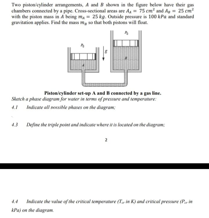 Two piston/cylinder arrangements, A and B shown in the figure below have their gas
chambers connected by a pipe. Cross-sectional areas are A, = 75 cm² and Ag = 25 cm2
with the piston mass in A being ma = 25 kg. Outside pressure is 100 kPa and standard
gravitation applies. Find the mass m, so that both pistons will float.
Po
Piston/eylinder set-up A and B connected by a gas line.
Sketch a phase diagram for water in terms of pressure and temperature:
4.1
Indicate all possible phases on the diagram;
4.3
Define the triple point and indicate where it is located on the diagram;
2
4.4
Indicate the value of the critical temperature (Ter in K) and critical pressure (Per in
kPa) on the diagram.
