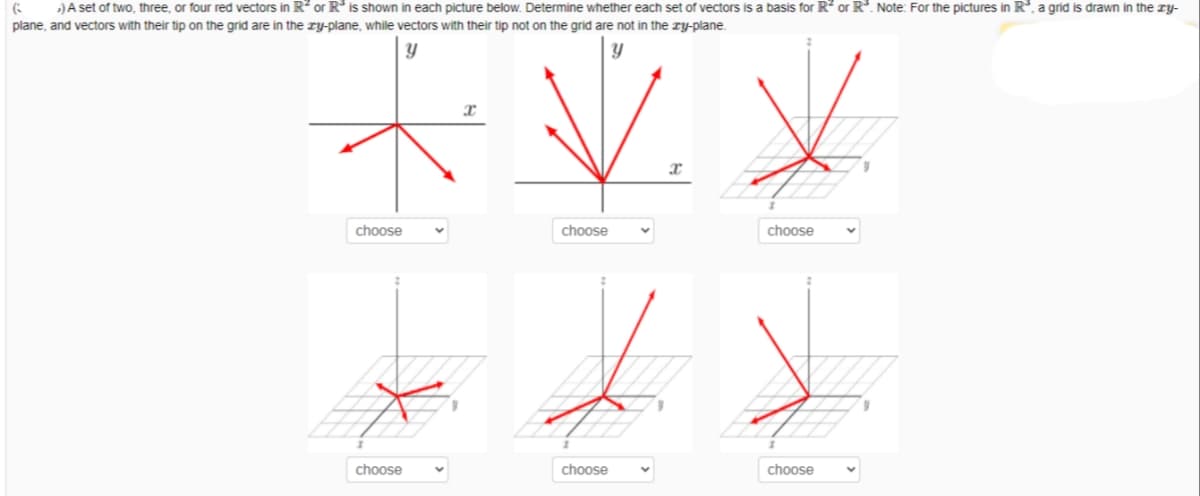 )A set of two, three, or four red vectors in R? or R* is shown in each picture below. Determine whether each set of vectors is a basis for R? or R. Note: For the pictures in R, a grid is drawn in the TY-
plane, and vectors with their tip on the grid are in the ry-plane, while vectors with their tip not on the grid are not in the zy-plane.
choose
choose
choose
choose
choose
choose

