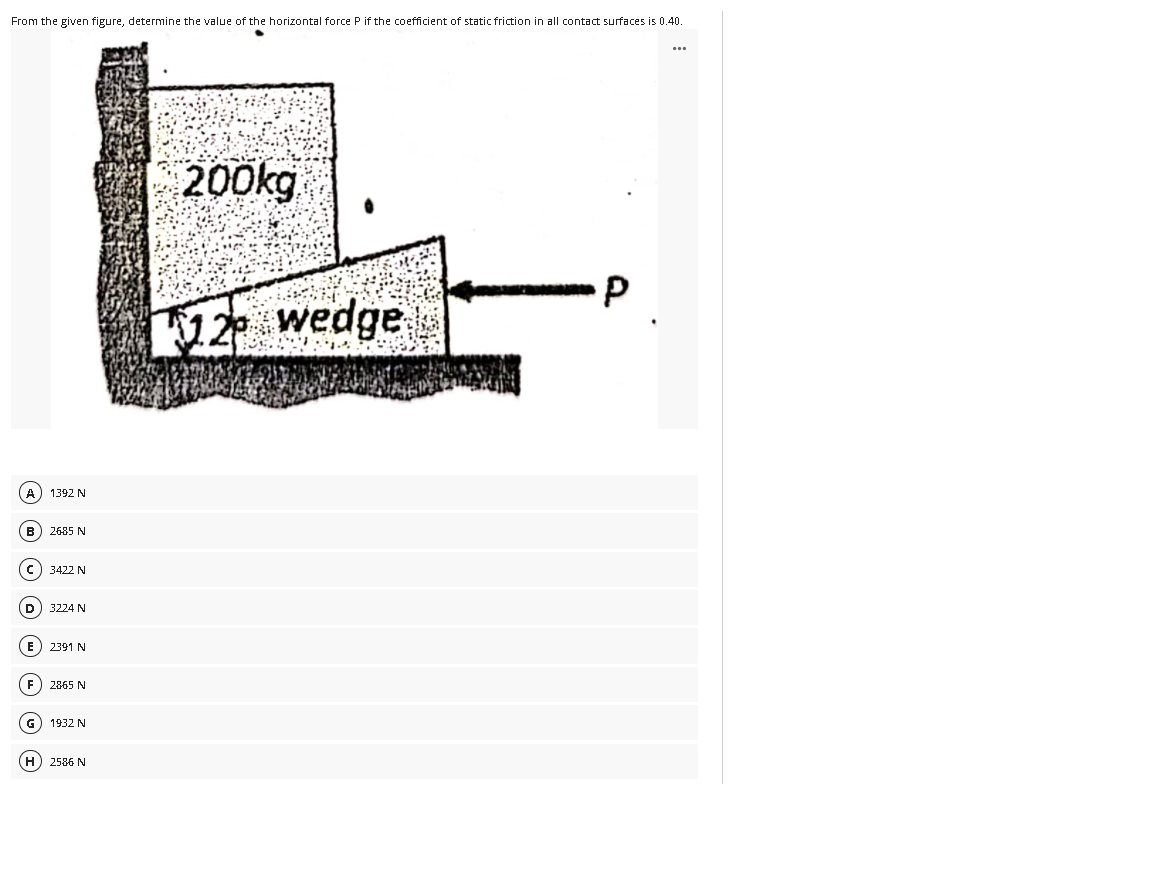 From the given figure, determine the value of the horizontal force P if the coefficient of static friction in all contact surfaces is 0.40.
200kg
12 wedge
A) 1392 N
B
2685 N
c) 3422 N
3224 N
E) 2391 N
F) 2865 N
G
1932 N
H) 2586 N
P.
