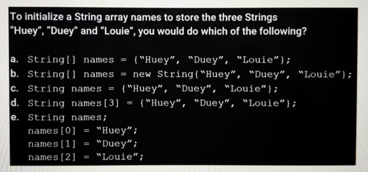 To initialize a String array names to store the three Strings
"Huey", "Duey" and “Louie", you would do which of the following?
{ "Huey", "Duey", "Louie"};
ew String{"Huey", "Duey", "Louie"};
{ "Huey", "Duey", "Louie"};
{ "Huey", "Duey“, "Louie"};
a. String[] names
b. String[] names
%3D
%D
new
c. String names
d. String names[3]
e. String names;
%3D
%3D
names[0]
"Huey";
names[1]
"Duey“;
%3D
names[2]
"Louie“;
