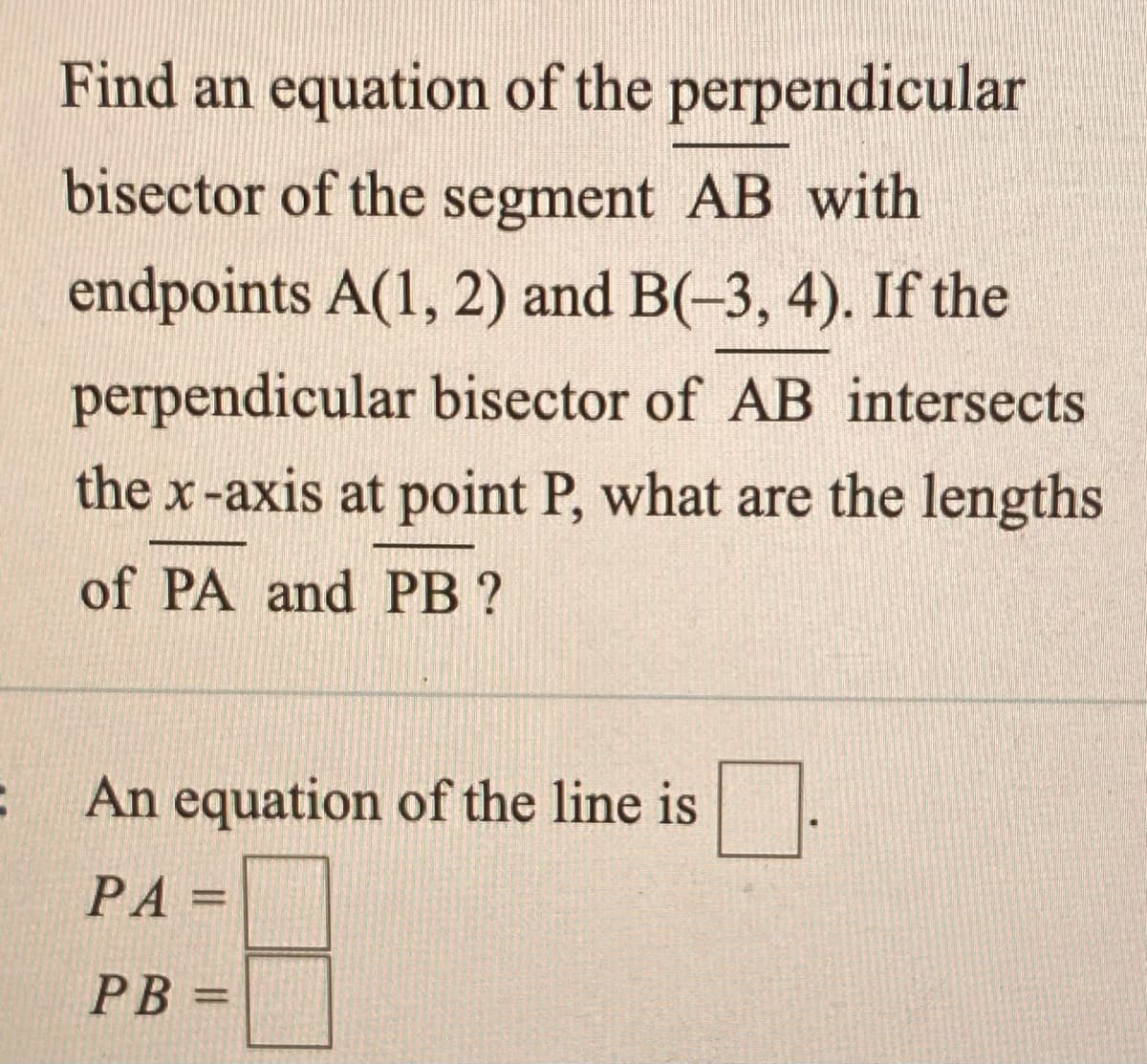 Find an equation of the perpendicular
bisector of the segment AB with
endpoints A(1, 2) and B(-3, 4). If the
perpendicular bisector of AB intersects
the x-axis at point P, what are the lengths
of PA and PB ?
An equation of the line is
PA
%3D
PB =
%3D
