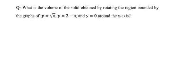 Q- What is the volume of the solid obtained by rotating the region bounded by
the graphs of y = vx, y = 2 - x, and y = 0 around the x-axis?
