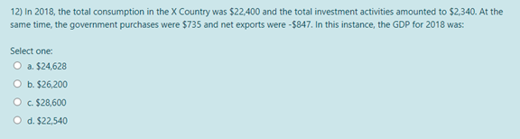 12) In 2018, the total consumption in the x Country was $22,400 and the total investment activities amounted to $2,340. At the
same time, the government purchases were $735 and net exports were -$847. In this instance, the GDP for 2018 was:
Select one:
O a. $24,628
O b. $26,200
O c. $28,600
O d. $22,540
