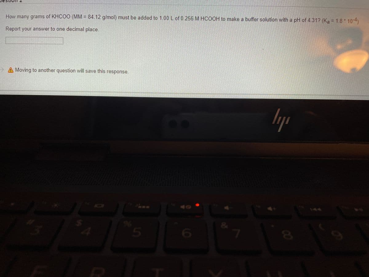 How many grams of KHCOO (MM = 84.12 g/mol) must be added to 1.00 L of 0.256 M HCOOH to make a buffer solution with a pH of 431? (Ka = 1.8* 10-4)
Report your answer to one decimal place.
> A Moving to another question will save this response.
144
7.
