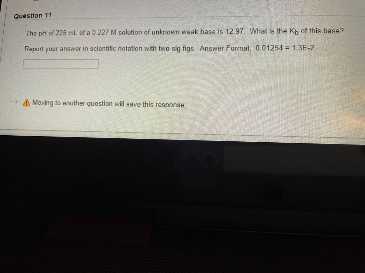 Question 11
The pH of 225 mL of a 0.227 M solution of unknown weak base is 12.97. What is the Kp of this base?
Report your answer in scientific notation with two sig figs. Answer Format 001254 = 1.3E-2.
A Moving to another question will save this response.
