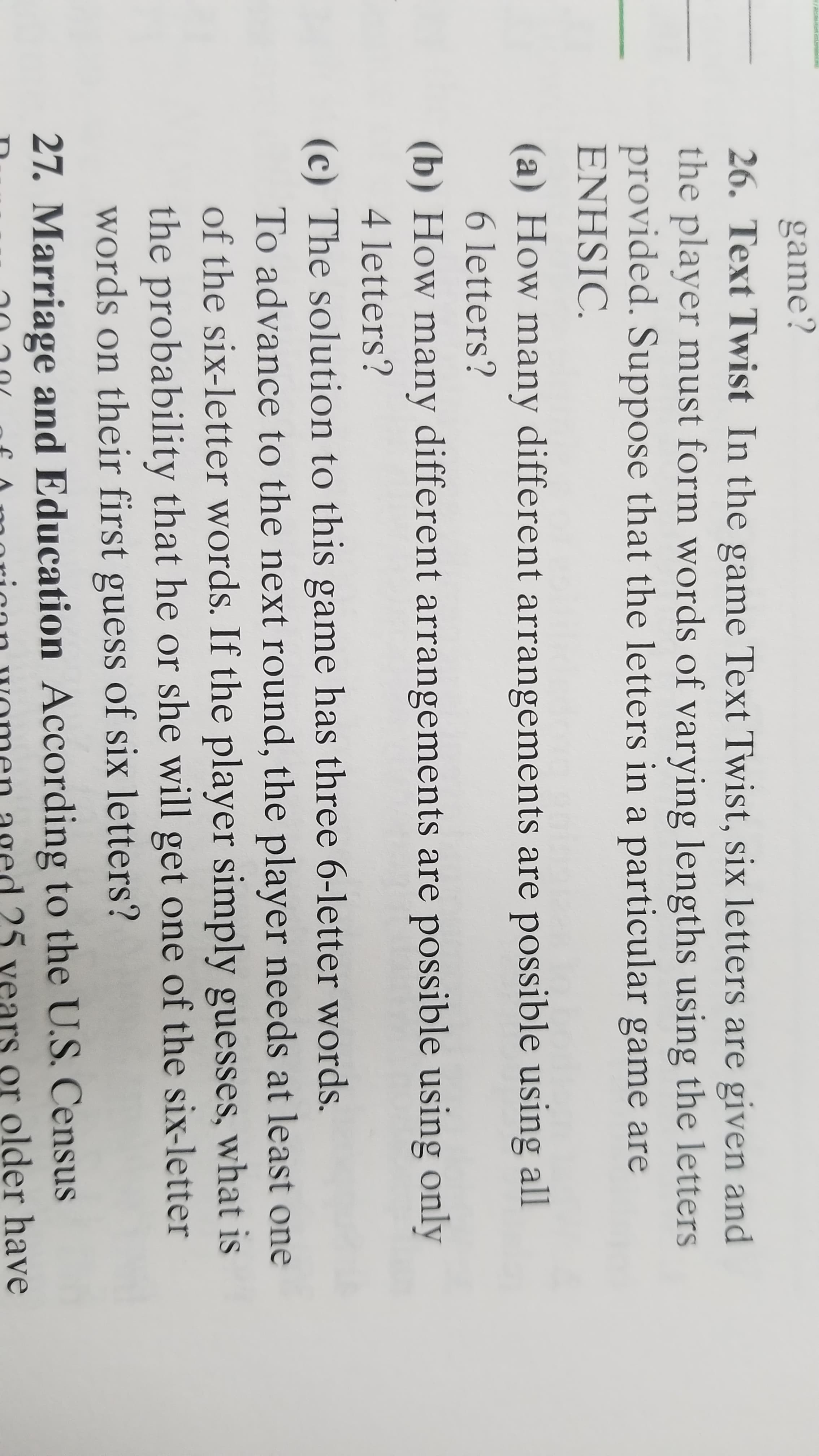 game?
26. Text Twist In the game Text Twist, six letters are given and
the player must form words of varying lengths using the letters
provided. Suppose that the letters in a particular game are
ENHSIC.
a) How many different arrangements are possible using all
6 letters?
(b) How many different arrangements are possible using only
4 letters?
(c) The solution to this game has three 6-letter words.
To advance to the next round, the player needs at least one
of the six-letter words. If the player simply guesses, what is
the probability that he or she will get one of the six-letter
words on their first guess of six letters?
27. Marriage and Education According to the U.S. Census
ed 25 vears or older have
