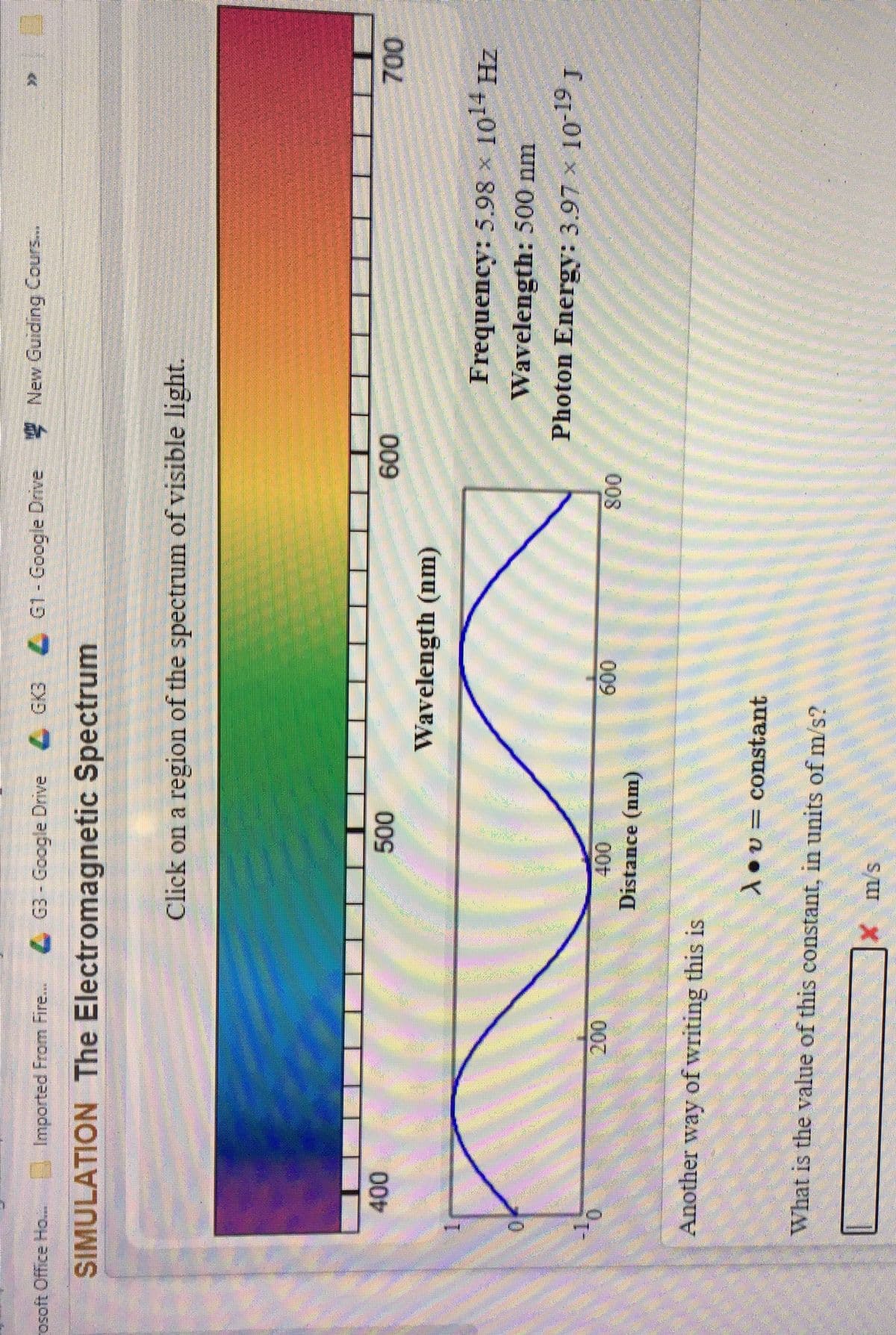 LEGO
Imported From Fire...
G3-Google Drive GK3 G1- Google Drive New Guiding Cours.
osoft Office Ho...
SIMULATION The Electromagnetic Spectrum
Click on a region of the spectrum of visible light.
000
Wavelength (nm)
000
009
Frequency: 5.98 x 1014 Hz
Wavelength: 500 nm
Photon Energy: 3.97 x 1019 J
009
008
Distance (nm)
Another way of writing this is
1ov= constant
What is the value of this eonstant, in units of m/s?
S/ X
