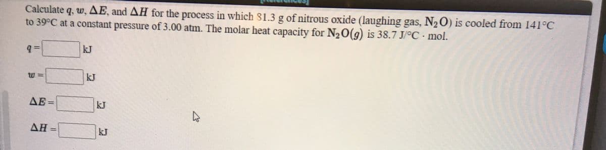 Calculate q, w, AE, and AH for the process in which 81.3 g of nitrous oxide (laughing gas, N2 O) is cooled from 141°C
to 39°C at a constant pressure of 3.00 atm. The molar heat capacity for N20(g) is 38.7 J/°C•mol.
kJ
kJ
AE =
kJ
AH =
ΔΗ
kJ
