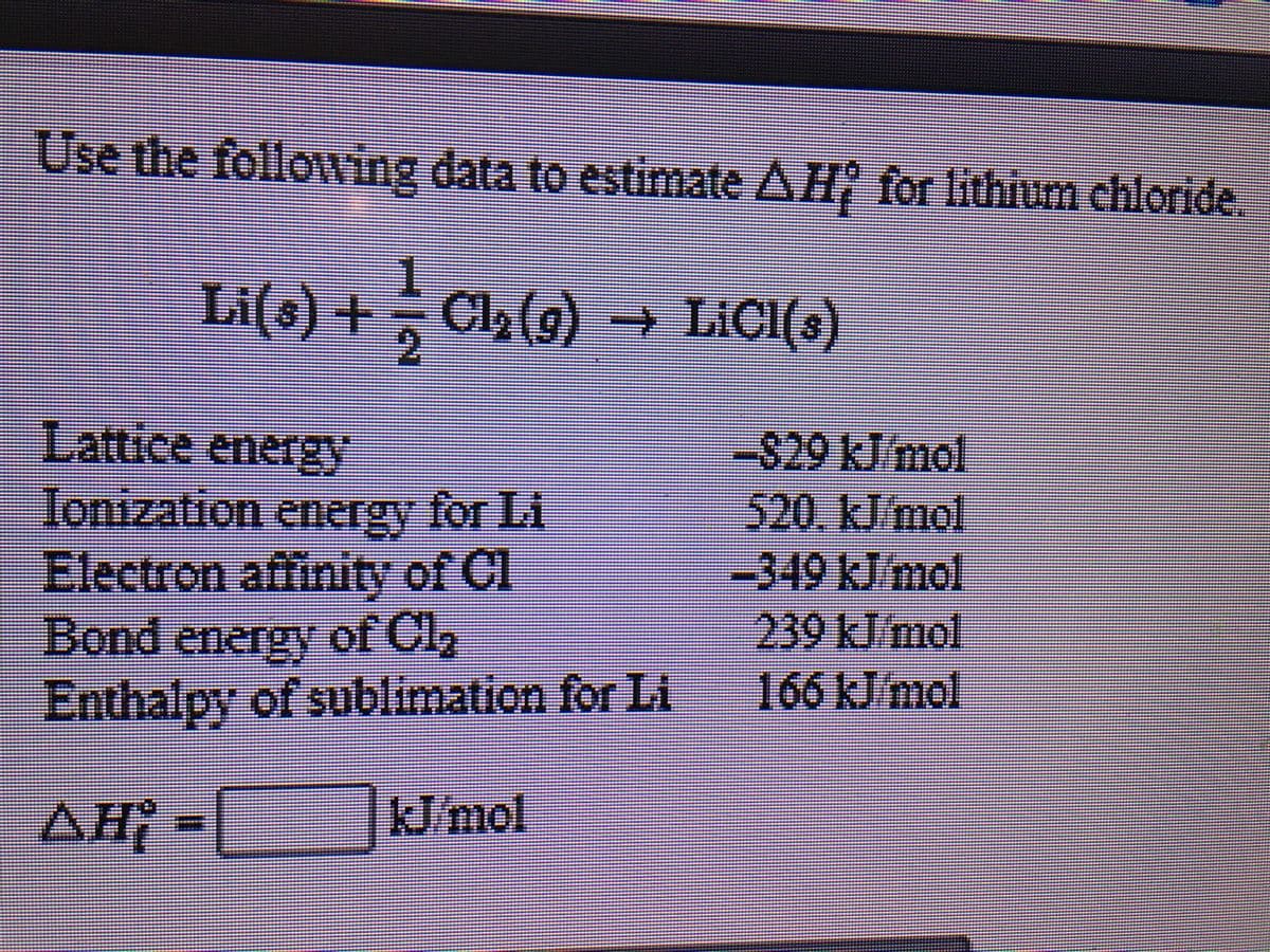 Use the followving data to estimate AH for lithium chloride,
.
i(s) + Cl,(9) → LICI(s)
2.
(6
Lattice eneIgy
S29 kJimol
Ionization for Li
energy
Electron affinity of Cl
Bond energy of Cl2
Enthalpy of sublimation for Li
520.kJ/mol
-349kJ/mol
239 kJ mol
166 kJ/mol
AH -
J/mol
