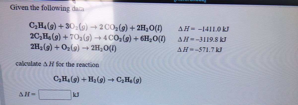 Given the following data
C,H,(9) + 30,(9) → 2 CO,(g) + 2H,0(1)
2C,H6 (g) + 702(g) → 4 CO2(g) + 6H2O(1) AH=-3119.8 kJ
2H,(g) + O2(9) → 2H,O(1)
AH= -1411.0 kJ
AH=-571.7 kJ
calculate A H for the reaction
C2H4 (9) + H2 (g) → C,H6 (g)
AH
=
kJ
