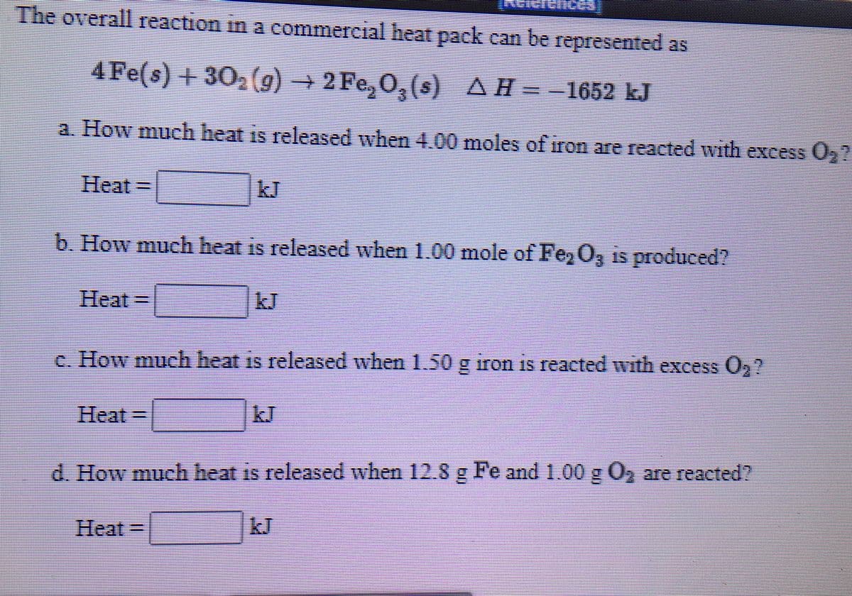 The overall reaction in a commercial heat pack can be represented as
4Fe(s) + 30, (9) + 2 Fe, 0, (s) AH=-1652 kJ
a. How much heat is released when 4.00 moles of iron are reacted with excess 0,?
Heat
D
b. How much heat is released when 1.00 mole of Fe, O, is produced?
Heat =
|kJ
c. How much heat is released when 1.50 g iron is reacted with excess O,?
Heat%3D
d. How much heat is released when 12.8 g Fe and 1.00 g 0, are reacted?
Heat3D
kJ
