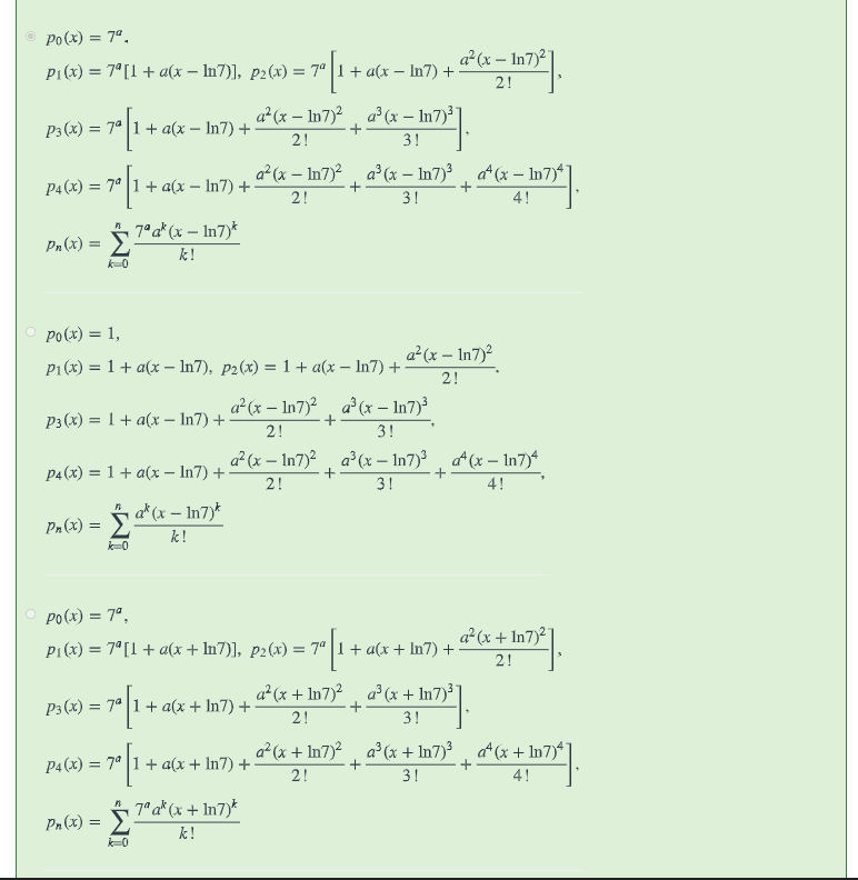 Po(x) = 7ª.
a²(x – In7)2
P1(x) = 7°[1 + a(x – In7)], p2(x) = 7" 1+ a(x – In7) +:
2!
a²(x – In7)², a°(x – In7)³]
P3 (x) = 7° |1+ a(x – In7) +
+
2!
3!
P4 (x) = 7° 1+ a(x – In7) +-
a²(x – In7)² , a°(x – In7)³ , a*(x – In7)*
2!
+
3!
4!
7°a* (x – In7)*
Pn (x) = 2
%3D
k!
po(x) = 1,
a²(x – In7)²
P1 (x) = 1+ a(x – In7), p2(x) = 1+ a(x – In7) +
2!
a (x – In7)2, a (x – In7)³
Рз (х) %3D 1 + а(х - In7) +
2!
3!
a² (x – In7)?, a (x – In7)³
at (x – In7)4
p4(x) = 1+ a(x – In7) +
2!
3!
4!
Pa(x) = a*(x – Ih7)*
k!
k=0
Po(x) = 7°.
a² (x + In7)²"
P1(x) = 7°[1 + a(x + In7)], p2(x) = 7ª 1+ a(x + In7) +
2!
a* (x + In7)?, a (x + In7)³]
P3 (x) = 7° 1+ a(x + In7) +
2!
3!
a²(x + In7)² , a°(x + In7)³ , a*(x + In7)*j
P4 (x) = 7° 1+ a(x+ In7) +
2!
3!
4!
Pn(x) = "a*(x + In7)*
k!
k=0
