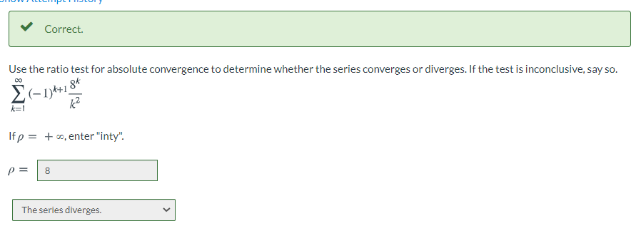 Correct.
Use the ratio test for absolute convergence to determine whether the series converges or diverges. If the test is inconclusive, say so.
k=1
If p = + o, enter "inty".
p =
8
The series diverges.
