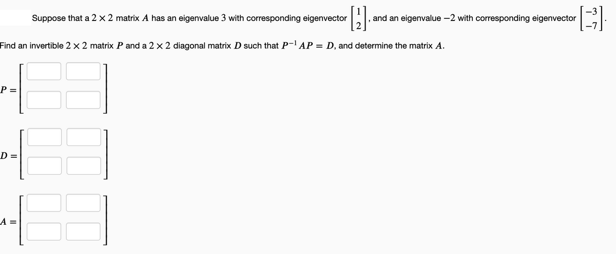 [2]
Find an invertible 2 x 2 matrix P and a 2 x 2 diagonal matrix D such that P-¹ AP = D, and determine the matrix A.
P =
D:
Suppose that a 2 × 2 matrix A has an eigenvalue 3 with corresponding eigenvector
and an eigenvalue -2 with corresponding eigenvector
[B]