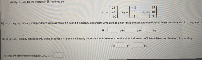 Let U1, U2, U3 be the vectors in R³ defined by
---A
(a) Is (D₁, D2, D3) linearly independent? Write all zeros if it is or if it is linearly dependent write zero as a non-trivial (not all zero coefficients) linear combination of U₁, U₂, and u
0 =
24
(c) Type the dimension of span {U₁, U2, U3):
U₂+
0=
13
= 10
U₁+
(b) Is (v₁, U₂) linearly independent? Write all zeros if it is or if it is linearly dependent write zero as a non-trivial (not all zero coefficients) linear combination of u and U₂.
U₁+
U2
V3
