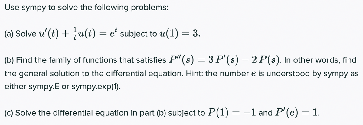 Use sympy to solve the following problems:
(a) Solve u'(t) + u(t) = e' subject to u(1) = 3.
(b) Find the family of functions that satisfies P"(s) = 3 P'(s) – 2 P(s). In other words, find
the general solution to the differential equation. Hint: the number e is understood by sympy as
either sympy.E or sympy.exp(1).
(c) Solve the differential equation in part (b) subject to P(1) = -1 and P' (e) = 1.
