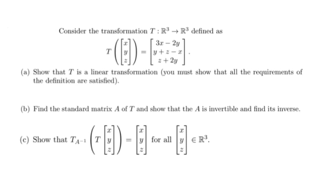 Consider the transformation T: R3 R³ defined as
(E)-[
3x - 2y
y+z-m
z + 2y
(a) Show that T is a linear transformation (you must show that all the requirements of
the definition are satisfied).
(b) Find the standard matrix A of T and show that the A is invertible and find its inverse.
(B) - B
(c) Show that TA-1
x
for all y R³.
2
