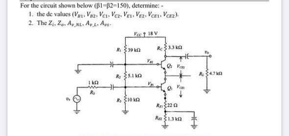 For the circuit shown below (B1-62-150), determine: -
1. the de values (V1, Ve2, Ves, Vez, VEL, Ve2, VCE1, Vcez).
2. The Zi, Zo, Ay NL. Ay L. Ays.
Yc 18 V
Ri 3 39 ka
Re$ 3.3 k2
V o Ven
R: 35.1 ko
R34.7 kn
I k2
Va
Rs
R $10 ka
Us
Re22 a
Re 1.3 ka
