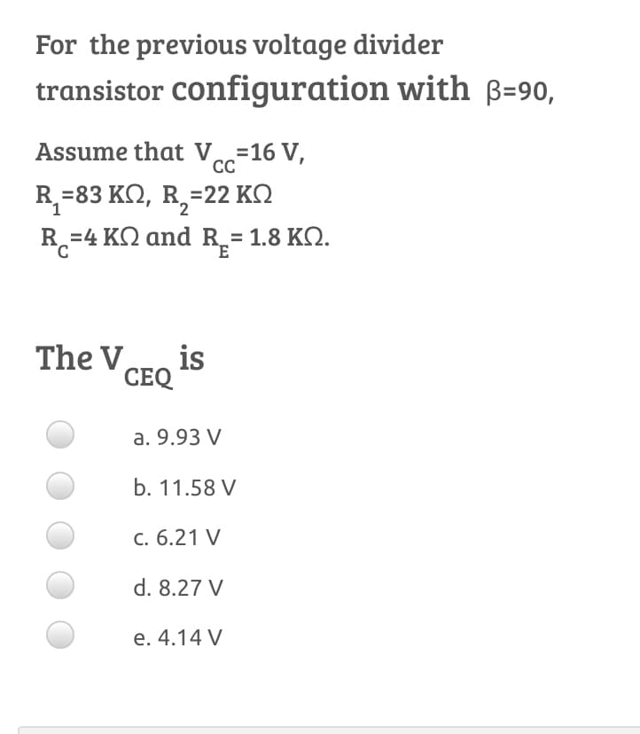 For the previous voltage divider
transistor configuration with B=90,
Assume that Ve=16 V,
CC
R =83 KQ, R,=22 KQ
R.-4 ΚΩ and R.-1.8 ΚΩ.
The Vero is
CEQ
a. 9.93 V
b. 11.58 V
С. 6.21 V
d. 8.27 V
e. 4.14 V
