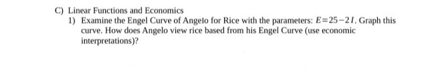 C) Linear Functions and Economics
1) Examine the Engel Curve of Angelo for Rice with the parameters: E=25-21, Graph this
curve. How does Angelo view rice based from his Engel Curve (use economic
interpretations)?
