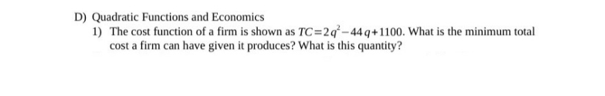 D) Quadratic Functions and Economics
1) The cost function of a firm is shown as TC=2q-44 q+1100. What is the minimum total
cost a firm can have given it produces? What is this quantity?
