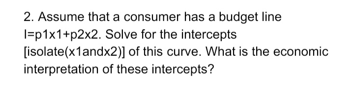 2. Assume that a consumer has a budget line
l=p1x1+p2x2. Solve for the intercepts
[isolate(x1andx2)] of this curve. What is the economic
interpretation of these intercepts?
